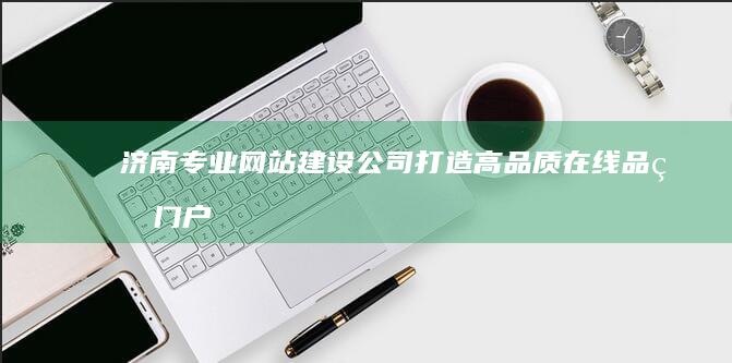 济南专业网站建设公司：打造高品质在线品牌门户